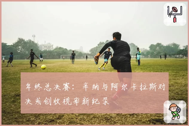 年终总决赛：辛纳与阿尔卡拉斯对决或创收视率新纪录