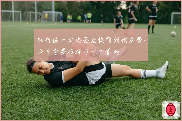 独行侠计划先签后换得到德罗赞，公牛索要格林与一个首轮