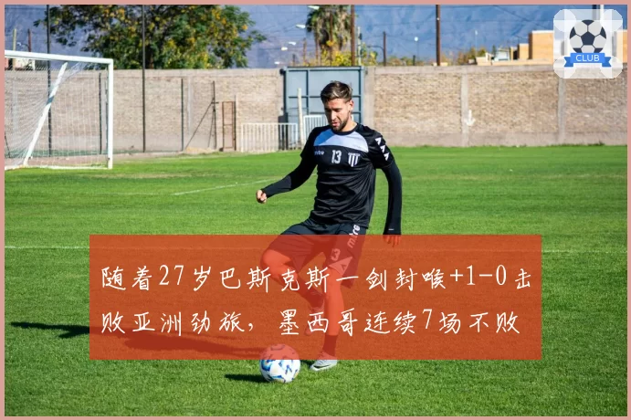 随着27岁巴斯克斯一剑封喉+1-0击败亚洲劲旅,墨西哥连续7场不败