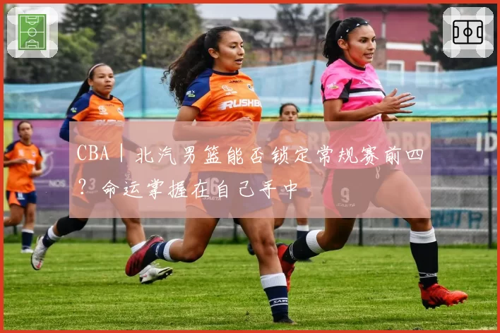 CBA｜北汽男篮能否锁定常规赛前四？命运掌握在自己手中